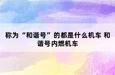 称为“和谐号”的都是什么机车 和谐号内燃机车